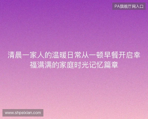 清晨一家人的温暖日常从一顿早餐开启幸福满满的家庭时光记忆篇章